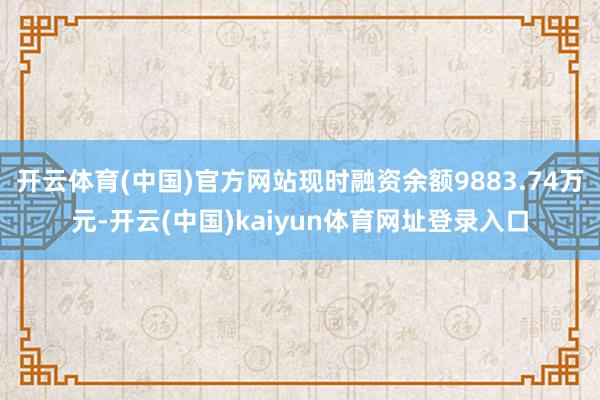 开云体育(中国)官方网站现时融资余额9883.74万元-开云(中国)kaiyun体育网址登录入口