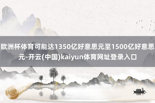 欧洲杯体育可能达1350亿好意思元至1500亿好意思元-开云(中国)kaiyun体育网址登录入口