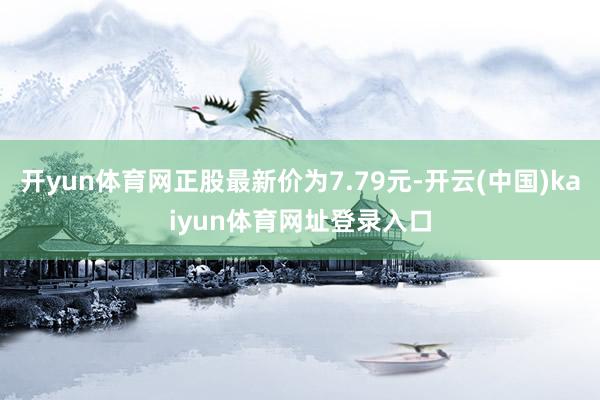 开yun体育网正股最新价为7.79元-开云(中国)kaiyun体育网址登录入口