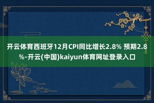 开云体育西班牙12月CPI同比增长2.8% 预期2.8%-开云(中国)kaiyun体育网址登录入口