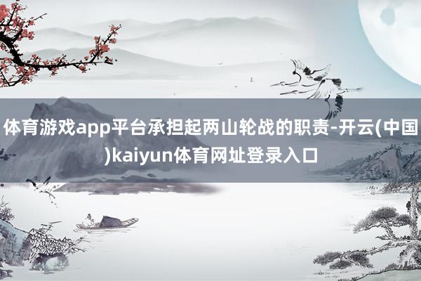 体育游戏app平台承担起两山轮战的职责-开云(中国)kaiyun体育网址登录入口