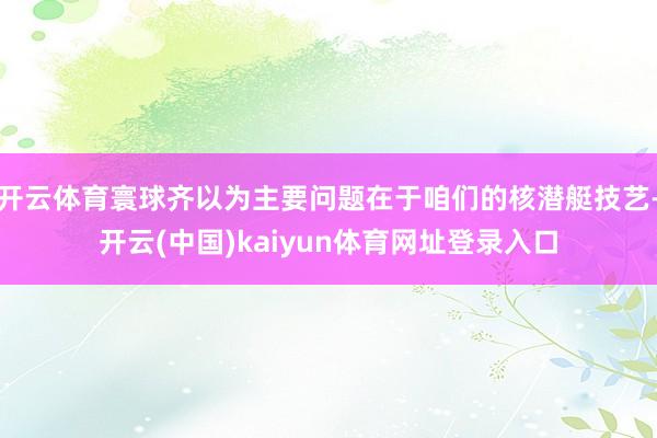 开云体育寰球齐以为主要问题在于咱们的核潜艇技艺-开云(中国)kaiyun体育网址登录入口