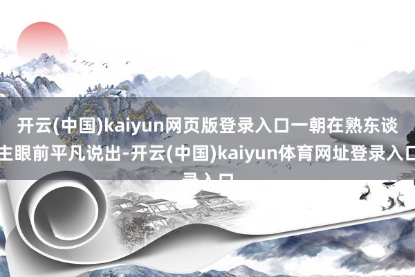 开云(中国)kaiyun网页版登录入口一朝在熟东谈主眼前平凡说出-开云(中国)kaiyun体育网址登录入口