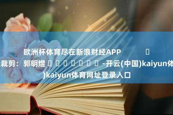 欧洲杯体育尽在新浪财经APP            						包袱裁剪：郭明煜 							-开云(中国)kaiyun体育网址登录入口
