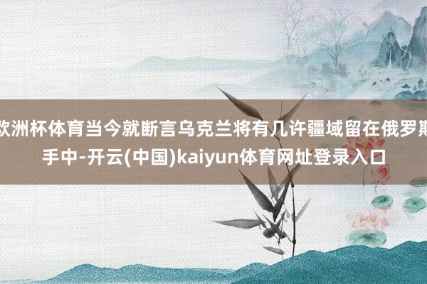 欧洲杯体育当今就断言乌克兰将有几许疆域留在俄罗斯手中-开云(中国)kaiyun体育网址登录入口