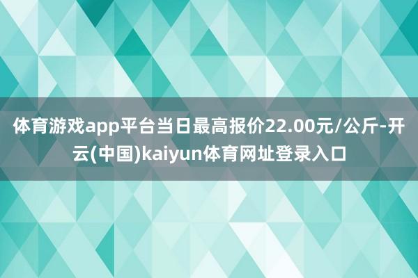 体育游戏app平台当日最高报价22.00元/公斤-开云(中国)kaiyun体育网址登录入口