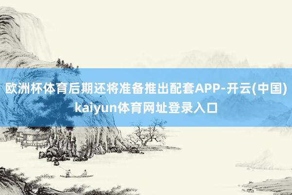 欧洲杯体育后期还将准备推出配套APP-开云(中国)kaiyun体育网址登录入口
