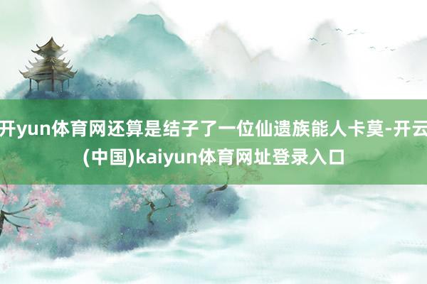 开yun体育网还算是结子了一位仙遗族能人卡莫-开云(中国)kaiyun体育网址登录入口