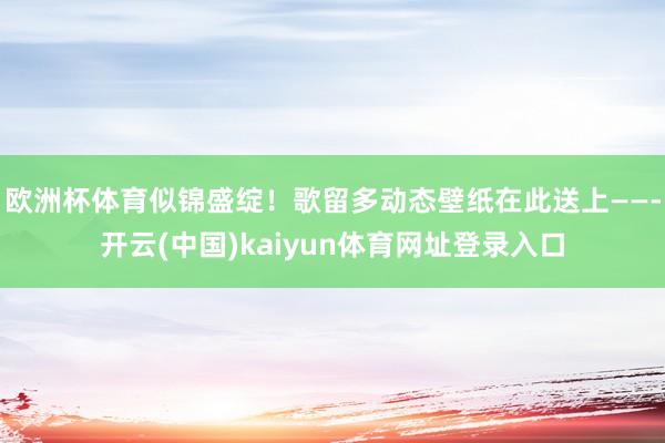 欧洲杯体育似锦盛绽！歌留多动态壁纸在此送上——-开云(中国)kaiyun体育网址登录入口