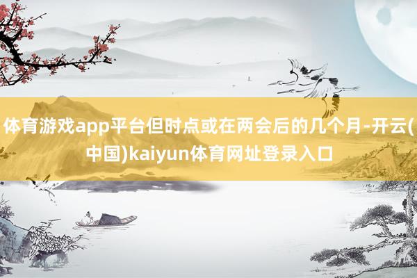 体育游戏app平台但时点或在两会后的几个月-开云(中国)kaiyun体育网址登录入口