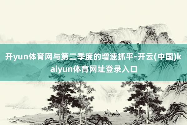 开yun体育网与第二季度的增速抓平-开云(中国)kaiyun体育网址登录入口