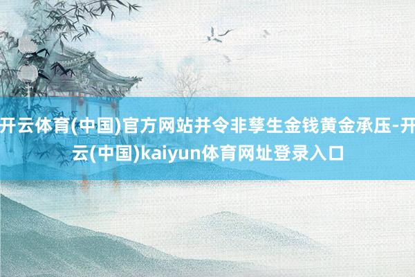 开云体育(中国)官方网站并令非孳生金钱黄金承压-开云(中国)kaiyun体育网址登录入口