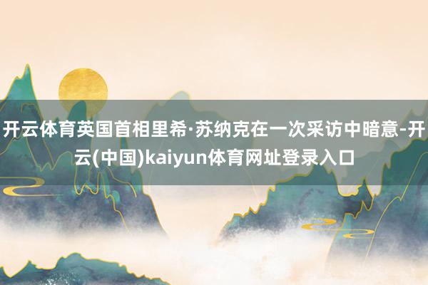 开云体育英国首相里希·苏纳克在一次采访中暗意-开云(中国)kaiyun体育网址登录入口