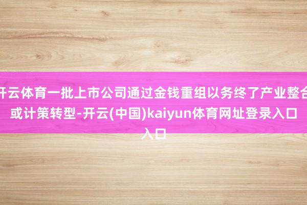 开云体育一批上市公司通过金钱重组以务终了产业整合或计策转型-开云(中国)kaiyun体育网址登录入口