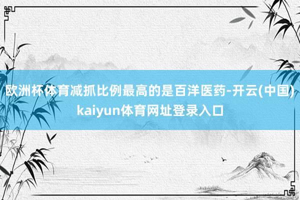 欧洲杯体育减抓比例最高的是百洋医药-开云(中国)kaiyun体育网址登录入口
