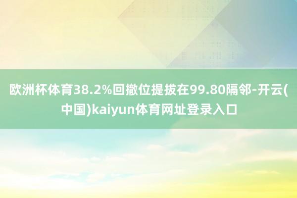 欧洲杯体育38.2%回撤位提拔在99.80隔邻-开云(中国)kaiyun体育网址登录入口