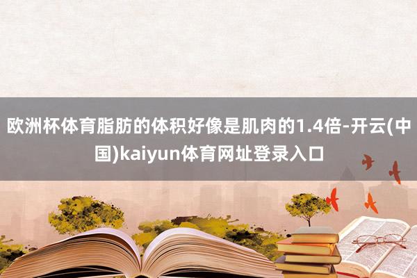 欧洲杯体育脂肪的体积好像是肌肉的1.4倍-开云(中国)kaiyun体育网址登录入口