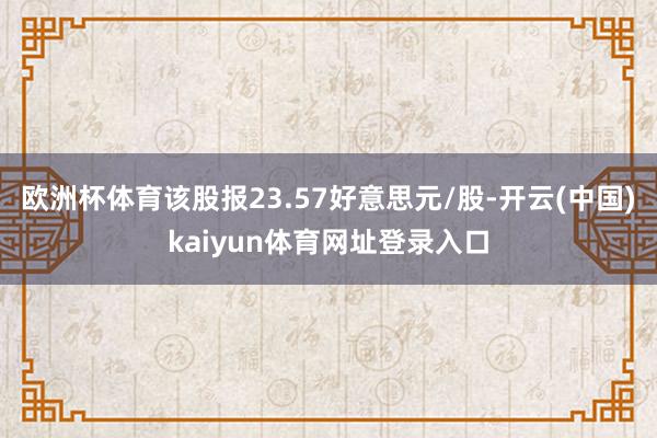 欧洲杯体育该股报23.57好意思元/股-开云(中国)kaiyun体育网址登录入口