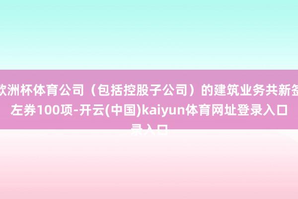 欧洲杯体育公司（包括控股子公司）的建筑业务共新签左券100项-开云(中国)kaiyun体育网址登录入口