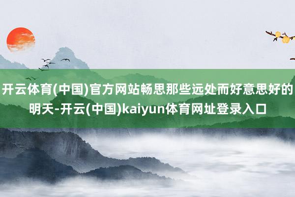 开云体育(中国)官方网站畅思那些远处而好意思好的明天-开云(中国)kaiyun体育网址登录入口
