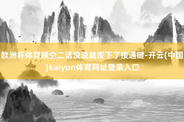 欧洲杯体育顾尘二话没说就按下了接通键-开云(中国)kaiyun体育网址登录入口