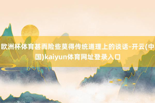 欧洲杯体育甚而险些莫得传统道理上的谈话-开云(中国)kaiyun体育网址登录入口