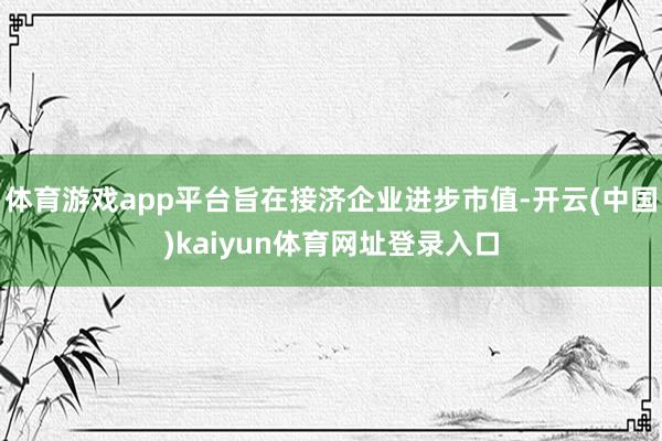 体育游戏app平台旨在接济企业进步市值-开云(中国)kaiyun体育网址登录入口