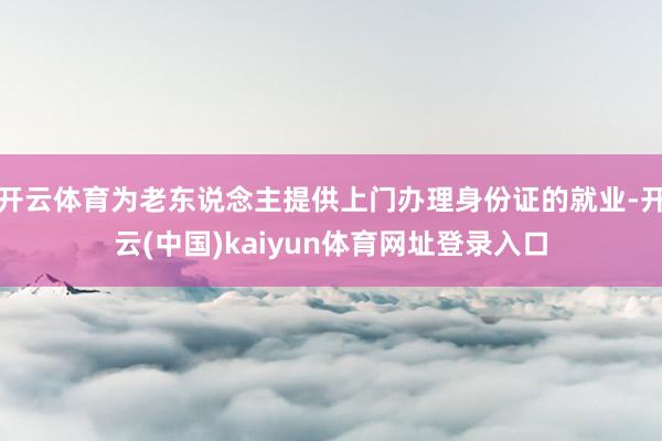 开云体育为老东说念主提供上门办理身份证的就业-开云(中国)kaiyun体育网址登录入口