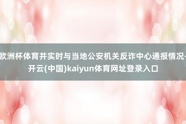 欧洲杯体育并实时与当地公安机关反诈中心通报情况-开云(中国)kaiyun体育网址登录入口