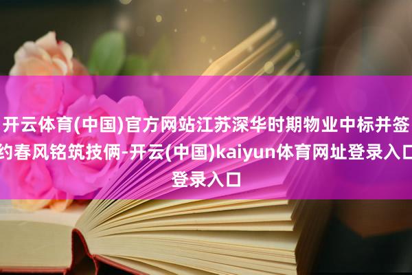 开云体育(中国)官方网站江苏深华时期物业中标并签约春风铭筑技俩-开云(中国)kaiyun体育网址登录入口