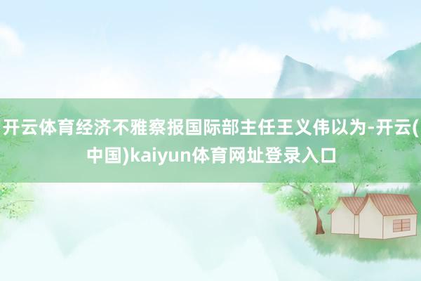 开云体育经济不雅察报国际部主任王义伟以为-开云(中国)kaiyun体育网址登录入口