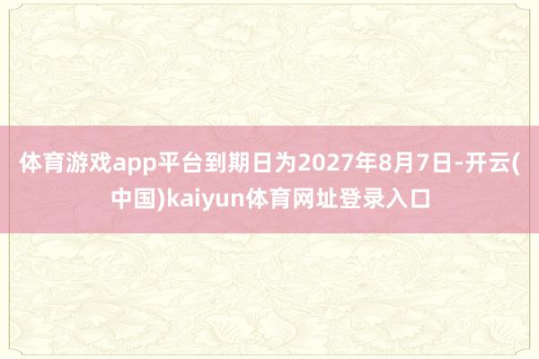 体育游戏app平台到期日为2027年8月7日-开云(中国)kaiyun体育网址登录入口