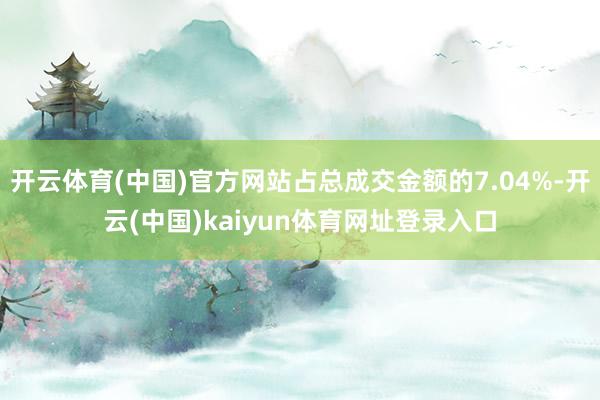 开云体育(中国)官方网站占总成交金额的7.04%-开云(中国)kaiyun体育网址登录入口