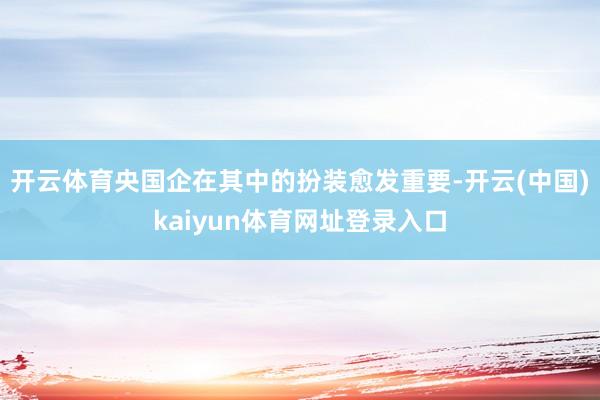 开云体育央国企在其中的扮装愈发重要-开云(中国)kaiyun体育网址登录入口