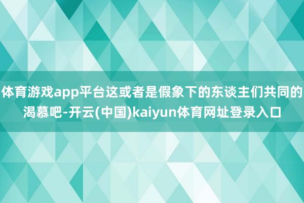 体育游戏app平台这或者是假象下的东谈主们共同的渴慕吧-开云(中国)kaiyun体育网址登录入口