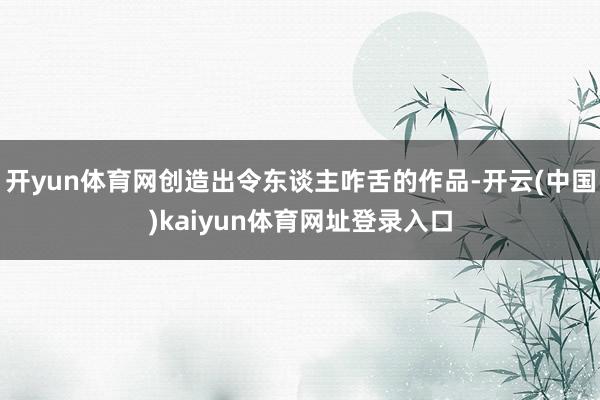 开yun体育网创造出令东谈主咋舌的作品-开云(中国)kaiyun体育网址登录入口