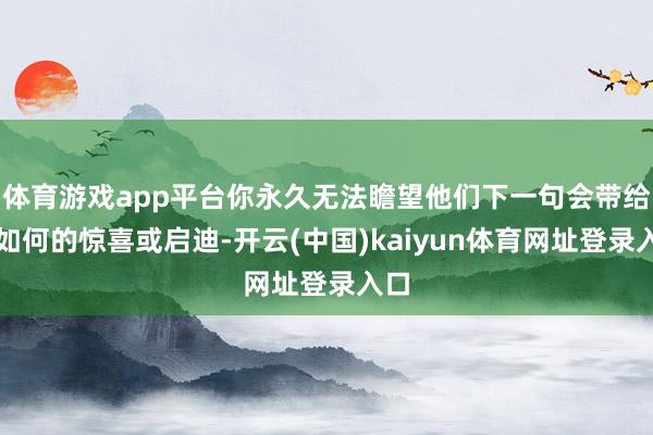 体育游戏app平台你永久无法瞻望他们下一句会带给你如何的惊喜或启迪-开云(中国)kaiyun体育网址登录入口