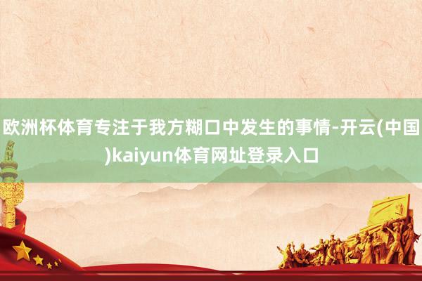 欧洲杯体育专注于我方糊口中发生的事情-开云(中国)kaiyun体育网址登录入口