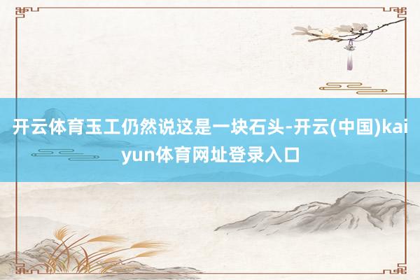 开云体育玉工仍然说这是一块石头-开云(中国)kaiyun体育网址登录入口
