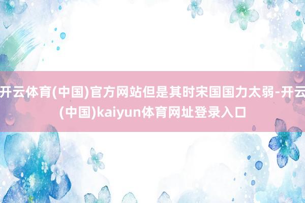 开云体育(中国)官方网站但是其时宋国国力太弱-开云(中国)kaiyun体育网址登录入口