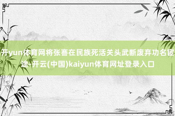开yun体育网将张謇在民族死活关头武断废弃功名宦途-开云(中国)kaiyun体育网址登录入口