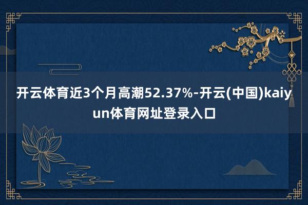 开云体育近3个月高潮52.37%-开云(中国)kaiyun体育网址登录入口