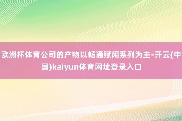 欧洲杯体育公司的产物以畅通赋闲系列为主-开云(中国)kaiyun体育网址登录入口