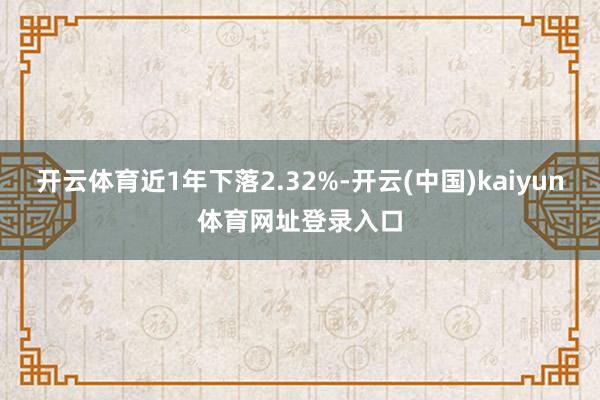开云体育近1年下落2.32%-开云(中国)kaiyun体育网址登录入口
