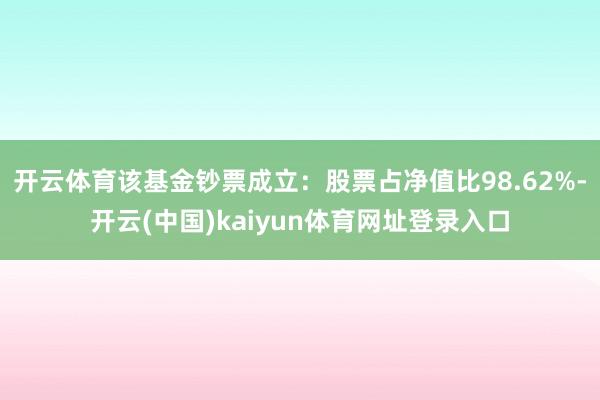 开云体育该基金钞票成立：股票占净值比98.62%-开云(中国)kaiyun体育网址登录入口
