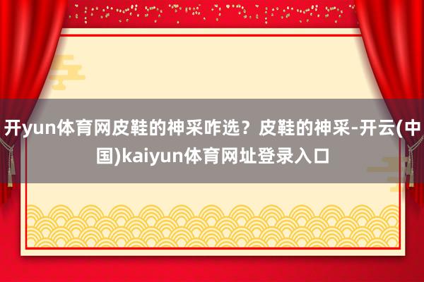 开yun体育网皮鞋的神采咋选？皮鞋的神采-开云(中国)kaiyun体育网址登录入口