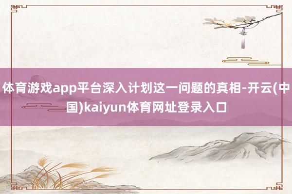 体育游戏app平台深入计划这一问题的真相-开云(中国)kaiyun体育网址登录入口