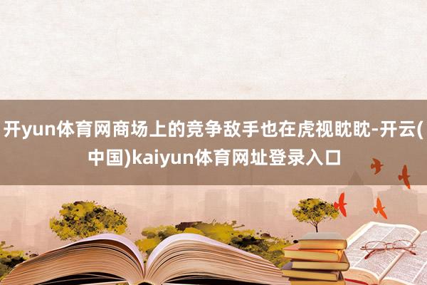 开yun体育网商场上的竞争敌手也在虎视眈眈-开云(中国)kaiyun体育网址登录入口