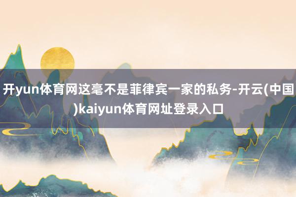 开yun体育网这毫不是菲律宾一家的私务-开云(中国)kaiyun体育网址登录入口