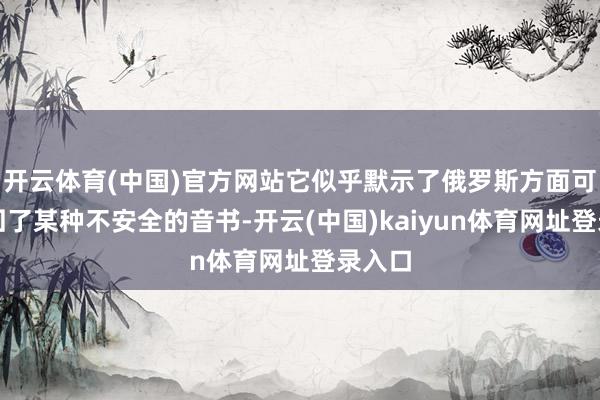 开云体育(中国)官方网站它似乎默示了俄罗斯方面可能得回了某种不安全的音书-开云(中国)kaiyun体育网址登录入口